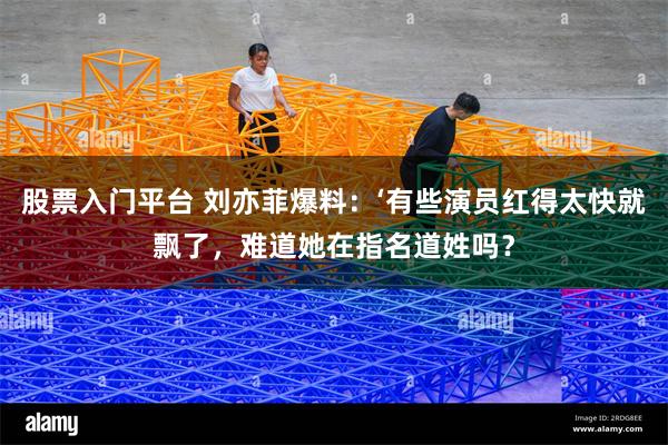 股票入门平台 刘亦菲爆料：‘有些演员红得太快就飘了，难道她在指名道姓吗？