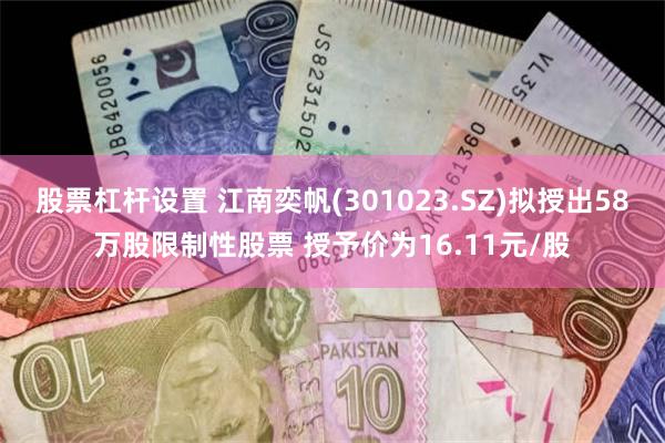 股票杠杆设置 江南奕帆(301023.SZ)拟授出58万股限制性股票 授予价为16.11元/股