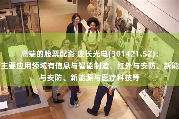 高端的股票配资 波长光电(301421.SZ)：光学产品目前的主要应用领域有信息与智能制造、红外与安防、新能源与医疗科技等