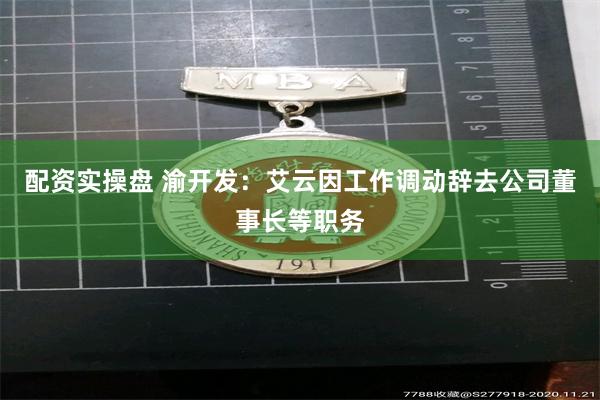 配资实操盘 渝开发：艾云因工作调动辞去公司董事长等职务