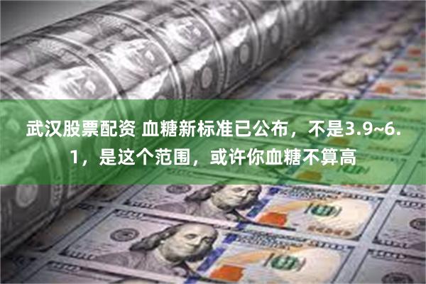 武汉股票配资 血糖新标准已公布，不是3.9~6.1，是这个范围，或许你血糖不算高