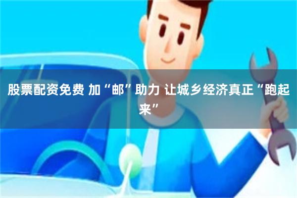 股票配资免费 加“邮”助力 让城乡经济真正“跑起来”