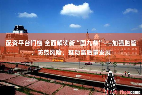 配资平台门槛 全面解读新“国九条”——加强监管、防范风险，推动高质量发展