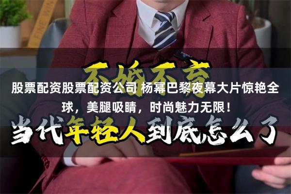 股票配资股票配资公司 杨幂巴黎夜幕大片惊艳全球，美腿吸睛，时尚魅力无限！
