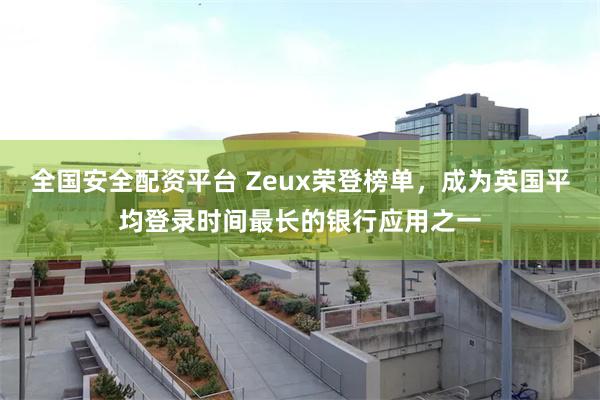 全国安全配资平台 Zeux荣登榜单，成为英国平均登录时间最长的银行应用之一