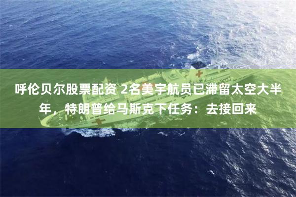 呼伦贝尔股票配资 2名美宇航员已滞留太空大半年，特朗普给马斯克下任务：去接回来