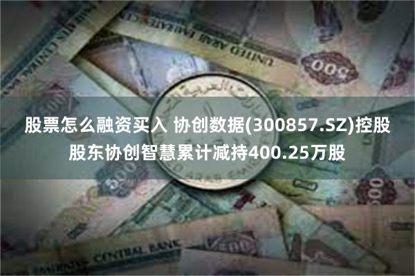 股票怎么融资买入 协创数据(300857.SZ)控股股东协创智慧累计减持400.25万股