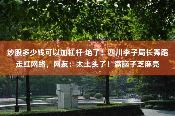 炒股多少钱可以加杠杆 绝了！四川李子局长舞蹈走红网络，网友：太上头了！满脑子芝麻壳