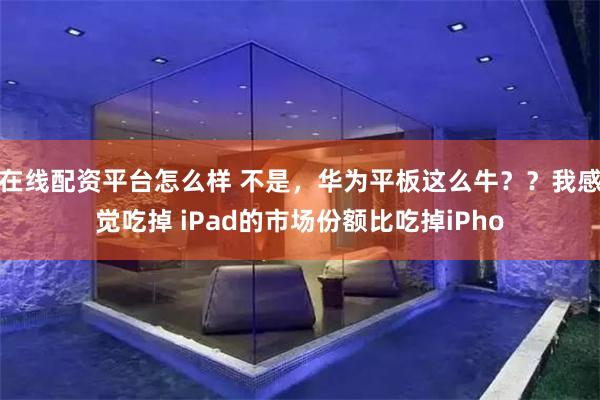 在线配资平台怎么样 不是，华为平板这么牛？？我感觉吃掉 iPad的市场份额比吃掉iPho