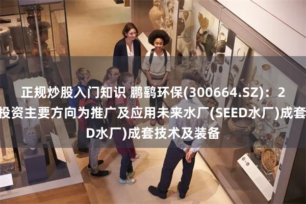 正规炒股入门知识 鹏鹞环保(300664.SZ)：2025年水务投资主要方向为推广及应用未来水厂(SEED水厂)成套技术及装备
