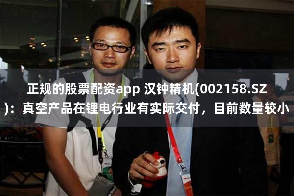 正规的股票配资app 汉钟精机(002158.SZ)：真空产品在锂电行业有实际交付，目前数量较小
