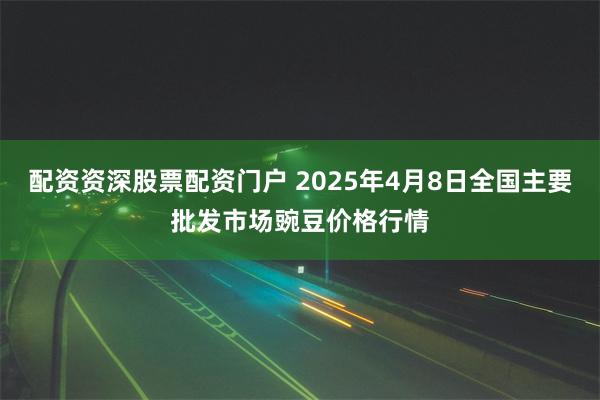 配资资深股票配资门户 2025年4月8日全国主要批发市场豌豆价格行情
