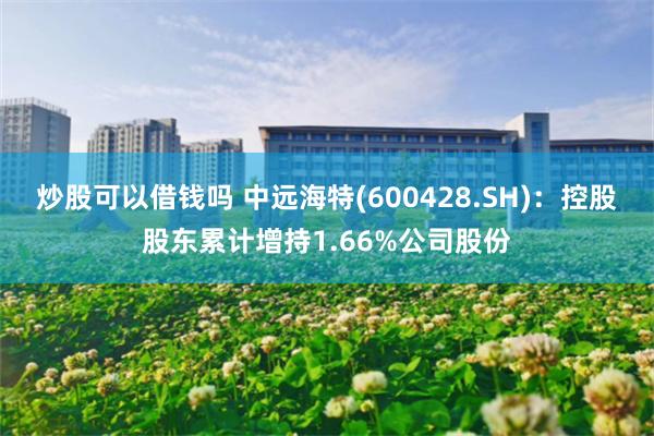 炒股可以借钱吗 中远海特(600428.SH)：控股股东累计增持1.66%公司股份