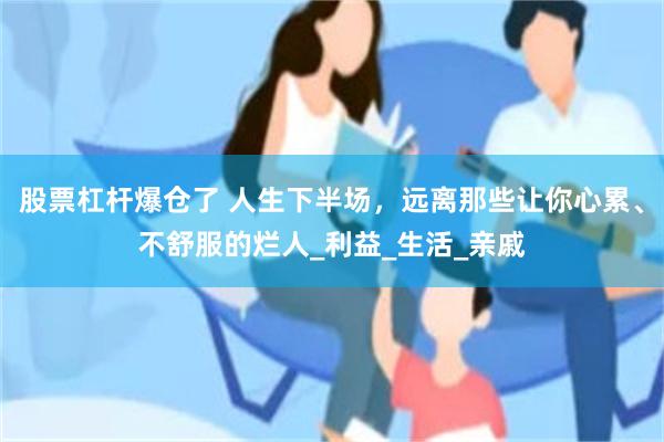 股票杠杆爆仓了 人生下半场，远离那些让你心累、不舒服的烂人_利益_生活_亲戚