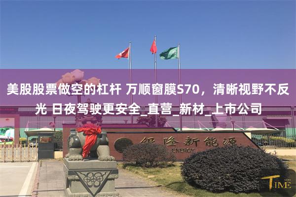 美股股票做空的杠杆 万顺窗膜S70，清晰视野不反光 日夜驾驶更安全_直营_新材_上市公司