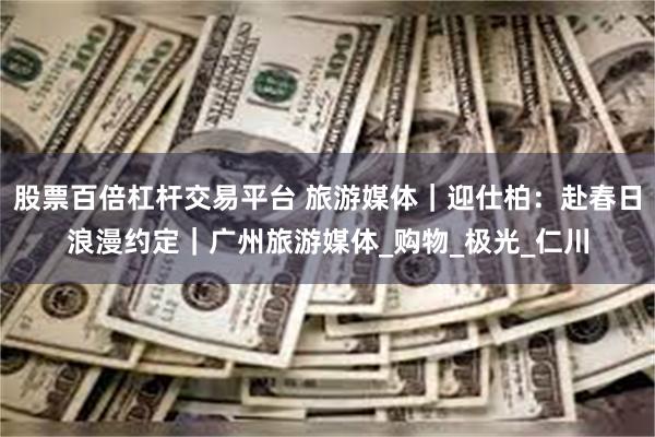 股票百倍杠杆交易平台 旅游媒体｜迎仕柏：赴春日浪漫约定｜广州旅游媒体_购物_极光_仁川