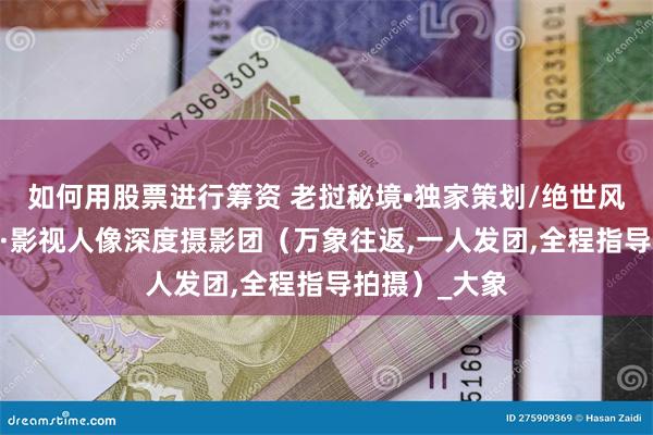 如何用股票进行筹资 老挝秘境•独家策划/绝世风光·原始人文·影视人像深度摄影团（万象往返,一人发团,全程指导拍摄）_大象