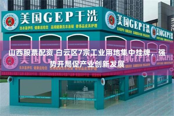 山西股票配资 白云区7宗工业用地集中挂牌，强势开局促产业创新发展