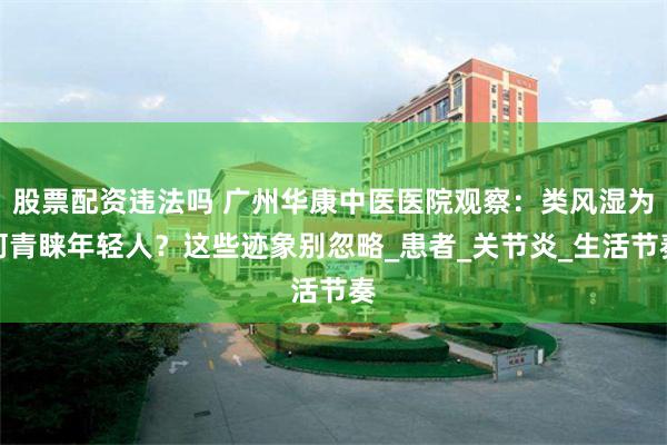 股票配资违法吗 广州华康中医医院观察：类风湿为何青睐年轻人？这些迹象别忽略_患者_关节炎_生活节奏
