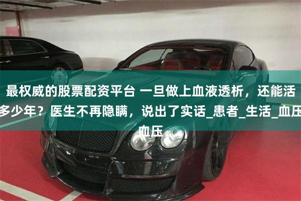 最权威的股票配资平台 一旦做上血液透析，还能活多少年？医生不再隐瞒，说出了实话_患者_生活_血压