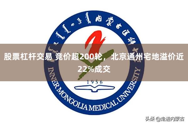股票杠杆交易 竞价超200轮，北京通州宅地溢价近22%成交