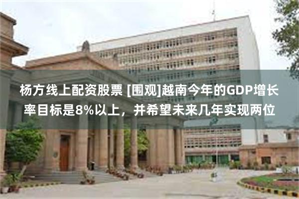 杨方线上配资股票 [围观]越南今年的GDP增长率目标是8%以上，并希望未来几年实现两位