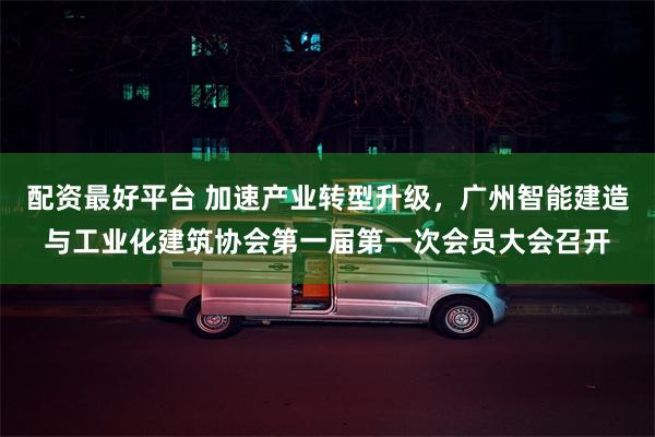 配资最好平台 加速产业转型升级，广州智能建造与工业化建筑协会第一届第一次会员大会召开
