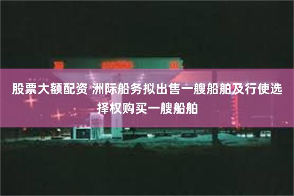 股票大额配资 洲际船务拟出售一艘船舶及行使选择权购买一艘船舶
