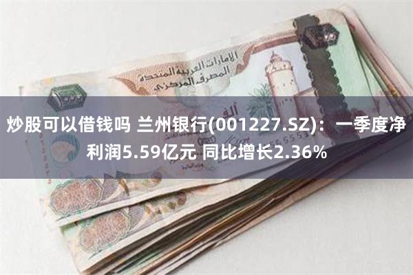 炒股可以借钱吗 兰州银行(001227.SZ)：一季度净利润5.59亿元 同比增长2.36%