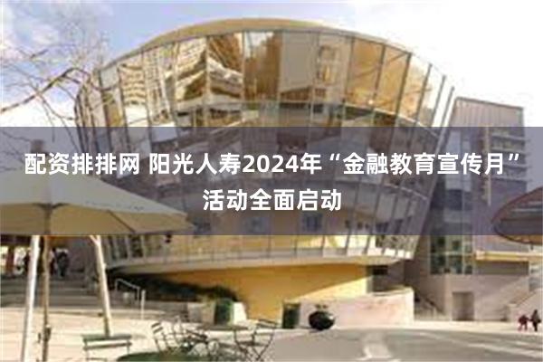 配资排排网 阳光人寿2024年“金融教育宣传月”活动全面启动