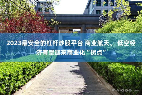 2023最安全的杠杆炒股平台 商业航天、 低空经济有望迎来商业化“拐点”