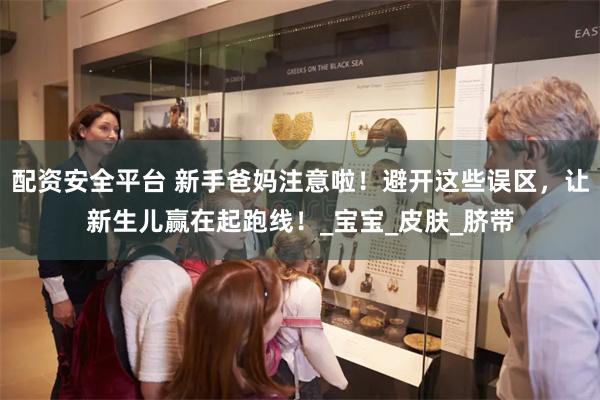 配资安全平台 新手爸妈注意啦！避开这些误区，让新生儿赢在起跑线！_宝宝_皮肤_脐带
