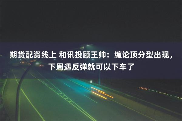期货配资线上 和讯投顾王帅：缠论顶分型出现，下周遇反弹就可以下车了