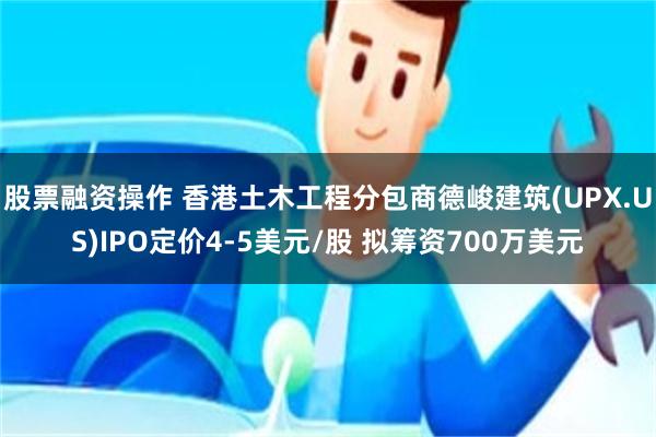 股票融资操作 香港土木工程分包商德峻建筑(UPX.US)IPO定价4-5美元/股 拟筹资700万美元