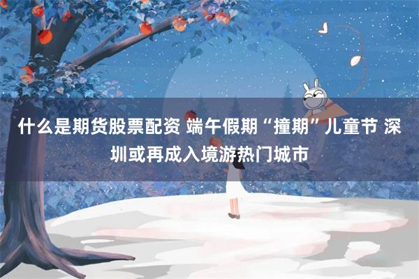 什么是期货股票配资 端午假期“撞期”儿童节 深圳或再成入境游热门城市