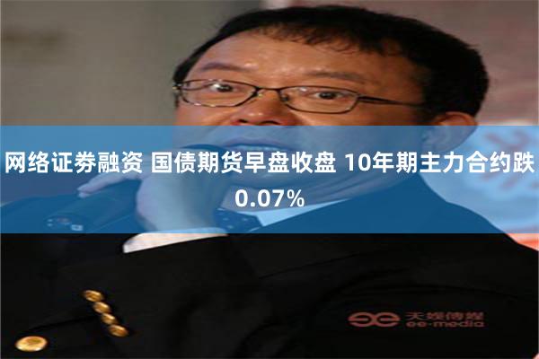 网络证劵融资 国债期货早盘收盘 10年期主力合约跌0.07%