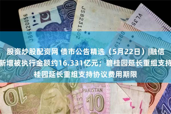 股资炒股配资网 债市公告精选（5月22日）|融信集团及子公司新增被执行金额约16.331亿元；碧桂园延长重组支持协议费用期限