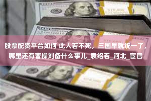 股票配资平台如何 此人若不死，三国早就统一了，哪里还有曹操刘备什么事儿_袁绍若_河北_宦官
