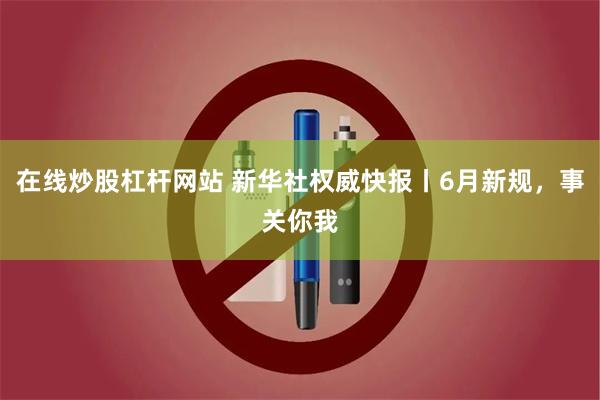 在线炒股杠杆网站 新华社权威快报丨6月新规，事关你我