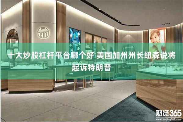 十大炒股杠杆平台哪个好 美国加州州长纽森说将起诉特朗普