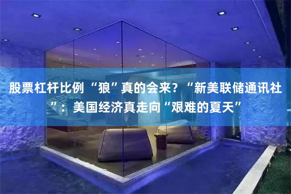 股票杠杆比例 “狼”真的会来？“新美联储通讯社”：美国经济真走向“艰难的夏天”