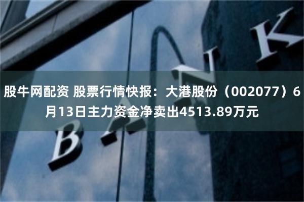 股牛网配资 股票行情快报：大港股份（002077）6月13日主力资金净卖出4513.89万元