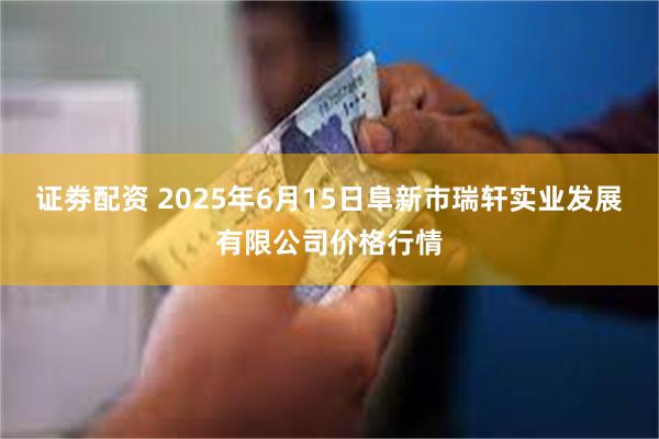 证劵配资 2025年6月15日阜新市瑞轩实业发展有限公司价格行情