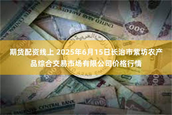 期货配资线上 2025年6月15日长治市紫坊农产品综合交易市场有限公司价格行情