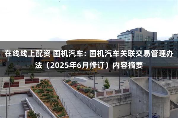 在线线上配资 国机汽车: 国机汽车关联交易管理办法（2025年6月修订）内容摘要
