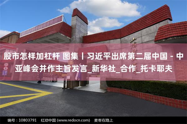 股市怎样加杠杆 图集丨习近平出席第二届中国－中亚峰会并作主旨发言_新华社_合作_托卡耶夫