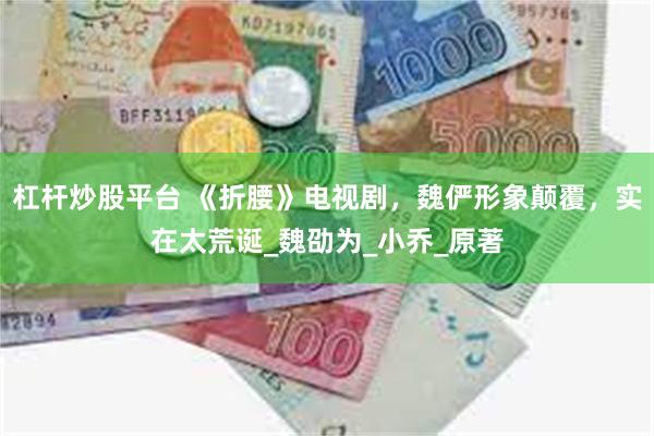 杠杆炒股平台 《折腰》电视剧，魏俨形象颠覆，实在太荒诞_魏劭为_小乔_原著