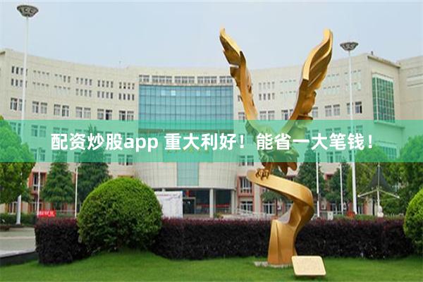 配资炒股app 重大利好！能省一大笔钱！