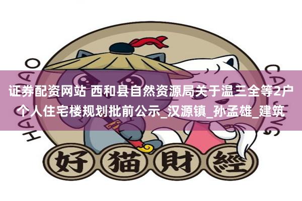 证券配资网站 西和县自然资源局关于温三全等2户个人住宅楼规划批前公示_汉源镇_孙孟雄_建筑