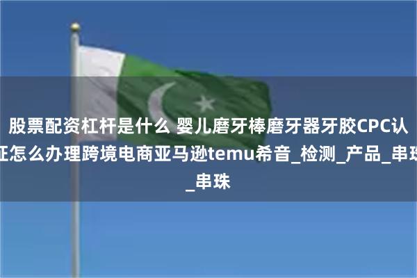 股票配资杠杆是什么 婴儿磨牙棒磨牙器牙胶CPC认证怎么办理跨境电商亚马逊temu希音_检测_产品_串珠